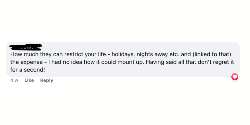 Screenshot of a facebook comment that reads "how much they can restrict your life - holidays, nights away etc. and (linked to that) the expense - I had no idea how it could mount up. Having said all that don't regret it for a second!